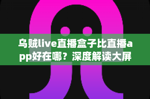 乌贼live直播盒子比直播app好在哪？深度解读大屏直播体验的核心优势与选购指南