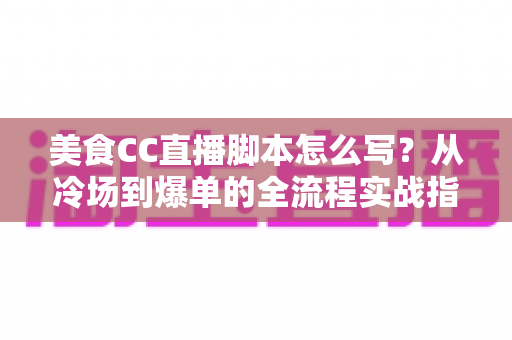 美食CC直播脚本怎么写？从冷场到爆单的全流程实战指南