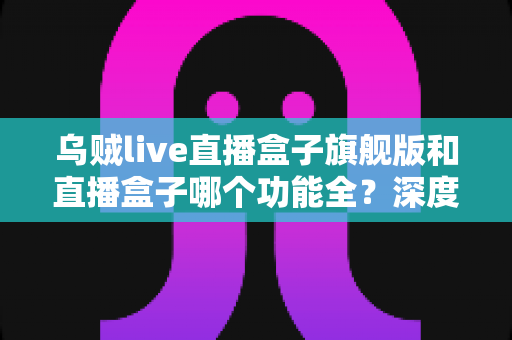 乌贼live直播盒子旗舰版和直播盒子哪个功能全？深度功能对比与选购指南全解析