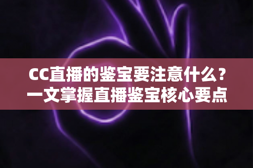 CC直播的鉴宝要注意什么？一文掌握直播鉴宝核心要点、避坑技巧与实用指南