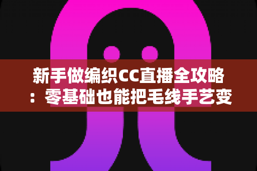 新手做编织CC直播全攻略：零基础也能把毛线手艺变成直播间的人气副业
