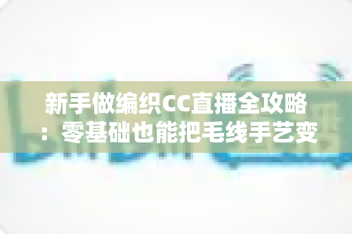 新手做编织CC直播全攻略：零基础也能把毛线手艺变成直播间的人气副业