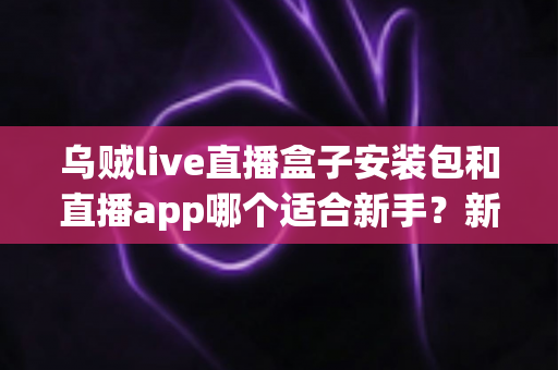乌贼live直播盒子安装包和直播app哪个适合新手？新手入门选择指南一文看懂