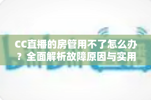 CC直播的房管用不了怎么办？全面解析故障原因与实用解决方法指南
