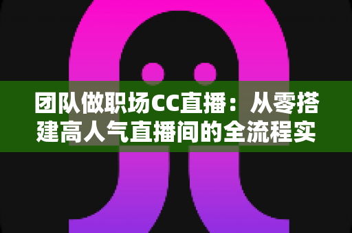 团队做职场CC直播：从零搭建高人气直播间的全流程实战指南
