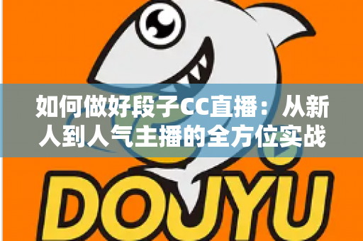 如何做好段子CC直播:从新人到人气主播的全方位实战指南 如何做好段子CC直播:从新人到人气主播的全方位实战指南