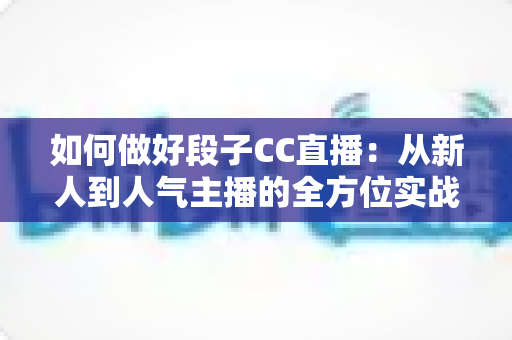 如何做好段子CC直播:从新人到人气主播的全方位实战指南 如何做好段子CC直播:从新人到人气主播的全方位实战指南