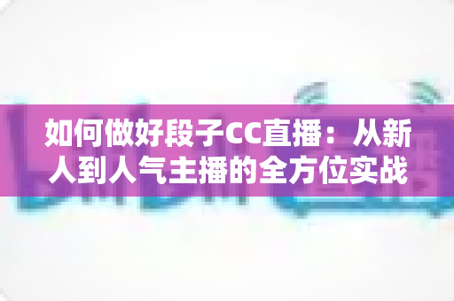 如何做好段子CC直播:从新人到人气主播的全方位实战指南 如何做好段子CC直播:从新人到人气主播的全方位实战指南