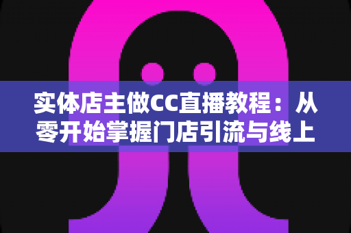 实体店主做CC直播教程：从零开始掌握门店引流与线上转化的实战攻略