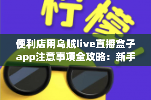 便利店用乌贼live直播盒子app注意事项全攻略：新手店主必读的安全合规与引流实操指南