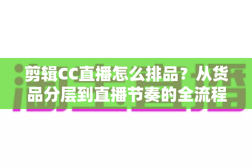 剪辑CC直播怎么排品？从货品分层到直播节奏的全流程排品实操指南