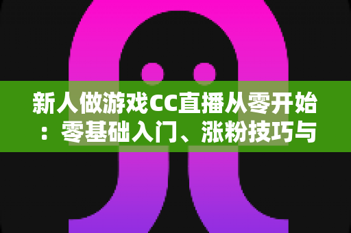 新人做游戏CC直播从零开始：零基础入门、涨粉技巧与变现思路全解析
