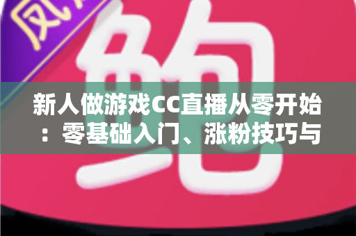 新人做游戏CC直播从零开始：零基础入门、涨粉技巧与变现思路全解析