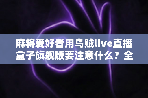 麻将爱好者用乌贼live直播盒子旗舰版要注意什么？全面指南助你打造专业直播