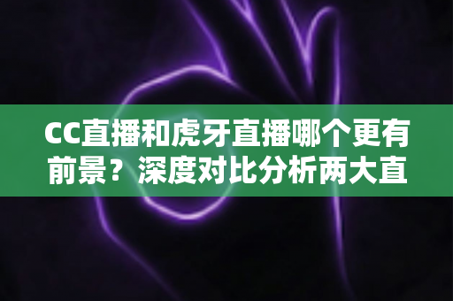 CC直播和虎牙直播哪个更有前景？深度对比分析两大直播平台的未来潜力