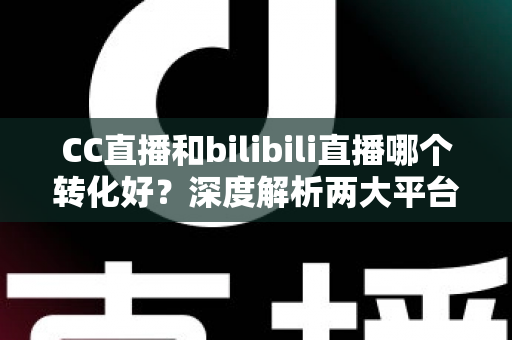 CC直播和bilibili直播哪个转化好？深度解析两大平台转化率差异与选型实战指南