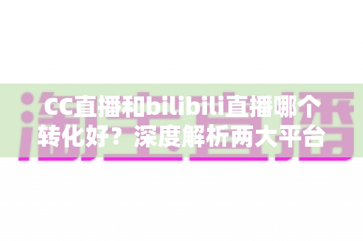 CC直播和bilibili直播哪个转化好？深度解析两大平台转化率差异与选型实战指南