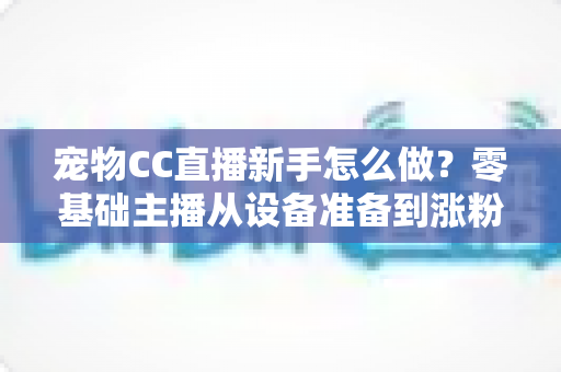 宠物CC直播新手怎么做？零基础主播从设备准备到涨粉变现的完整攻略