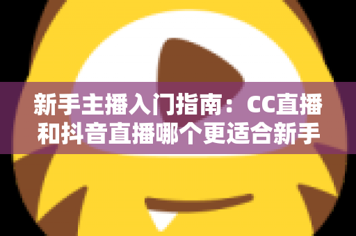 新手主播入门指南：CC直播和抖音直播哪个更适合新手？全面对比与实用建议