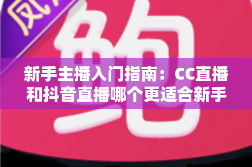 新手主播入门指南：CC直播和抖音直播哪个更适合新手？全面对比与实用建议