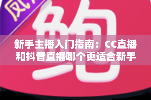 新手主播入门指南：CC直播和抖音直播哪个更适合新手？全面对比与实用建议