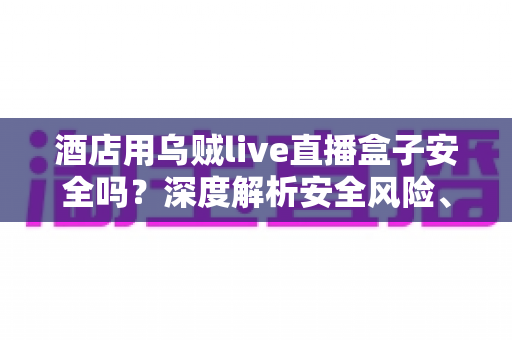 酒店用乌贼live直播盒子安全吗？深度解析安全风险、法律隐患与合规使用指南