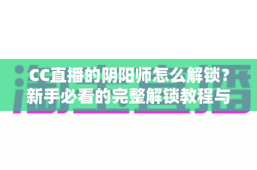 CC直播的阴阳师怎么解锁？新手必看的完整解锁教程与观看开播指南