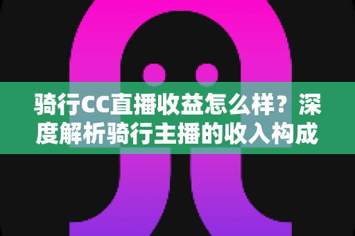 骑行CC直播收益怎么样?深度解析骑行主播的收入构成与变现潜力 骑行CC直播收益怎么样?深度解析骑行主播的收入构成与变现潜力