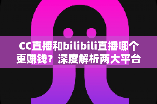 CC直播和bilibili直播哪个更赚钱？深度解析两大平台主播收入差距与变现潜力