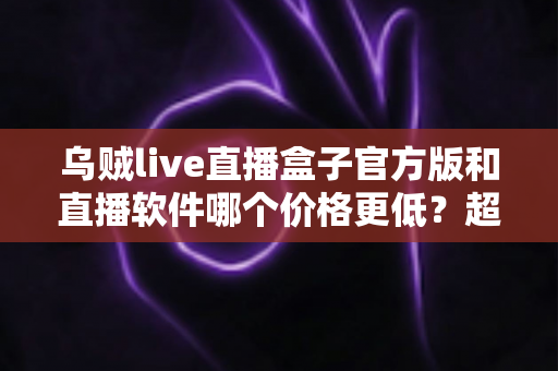 乌贼live直播盒子官方版和直播软件哪个价格更低？超全价格对比与省钱选购攻略