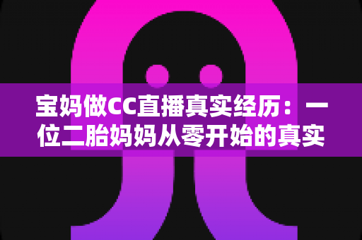 宝妈做CC直播真实经历：一位二胎妈妈从零开始的真实故事与心得分享