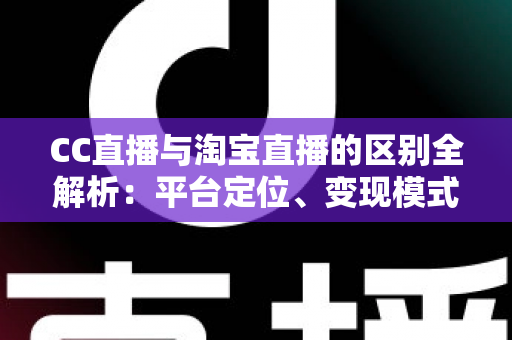CC直播与淘宝直播的区别全解析：平台定位、变现模式与用户生态深度对比