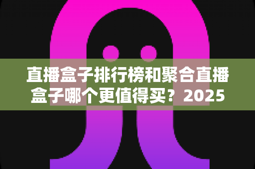 直播盒子排行榜和聚合直播盒子哪个更值得买？2025年全面选购指南深度解析
