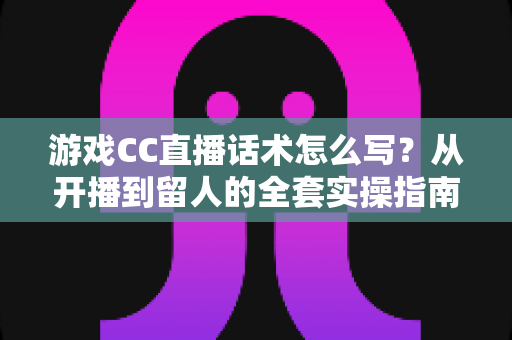 游戏CC直播话术怎么写?从开播到留人的全套实操指南 游戏CC直播话术怎么写?从开播到留人的全套实操指南