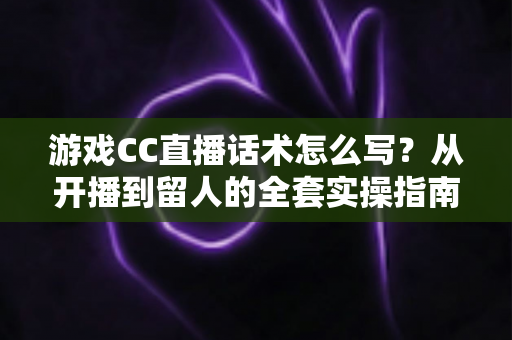 游戏CC直播话术怎么写？从开播到留人的全套实操指南