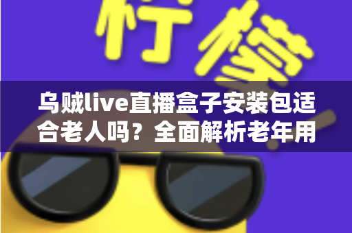 乌贼live直播盒子安装包适合老人吗？全面解析老年用户使用体验与安装指南