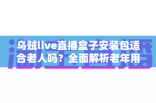 乌贼live直播盒子安装包适合老人吗？全面解析老年用户使用体验与安装指南