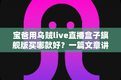 宝爸用乌贼live直播盒子旗舰版买哪款好？一篇文章讲透选购思路与真实体验