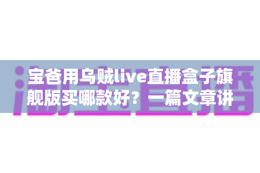 宝爸用乌贼live直播盒子旗舰版买哪款好？一篇文章讲透选购思路与真实体验