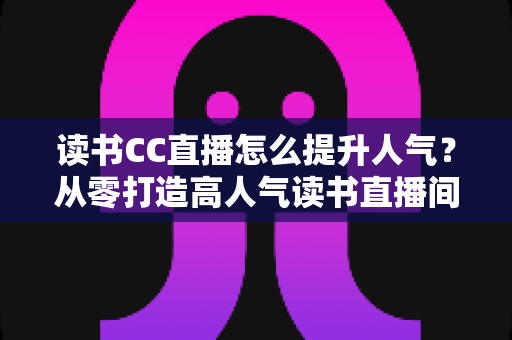 读书CC直播怎么提升人气？从零打造高人气读书直播间的实战全攻略