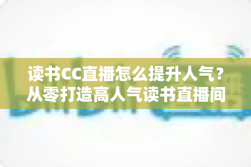 读书CC直播怎么提升人气？从零打造高人气读书直播间的实战全攻略