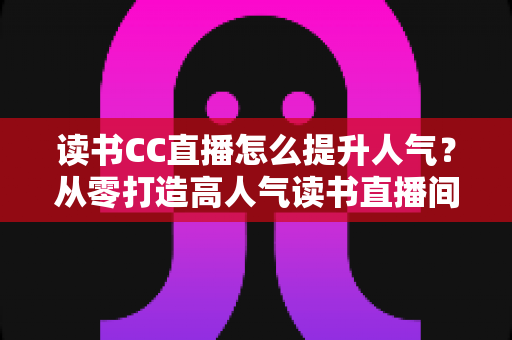 读书CC直播怎么提升人气？从零打造高人气读书直播间的实战全攻略