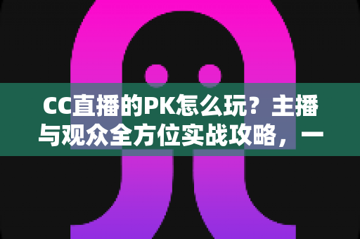 CC直播的PK怎么玩?主播与观众全方位实战攻略,一学就会的互动玩法指南 CC直播的PK怎么玩?主播与观众全方位实战攻略,一学就会的互动玩法指南