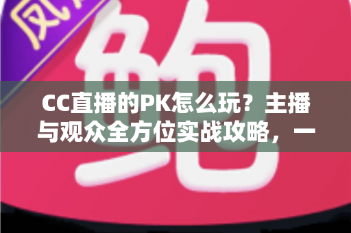 CC直播的PK怎么玩?主播与观众全方位实战攻略,一学就会的互动玩法指南 CC直播的PK怎么玩?主播与观众全方位实战攻略,一学就会的互动玩法指南