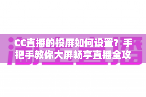 CC直播的投屏如何设置？手把手教你大屏畅享直播全攻略