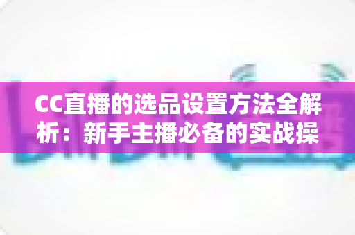 CC直播的选品设置方法全解析:新手主播必备的实战操作指南与选品技巧 CC直播的选品设置方法全解析:新手主播必备的实战操作指南与选品技巧