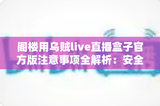 阁楼用乌贼live直播盒子官方版注意事项全解析：安全下载、规范使用与避坑指南
