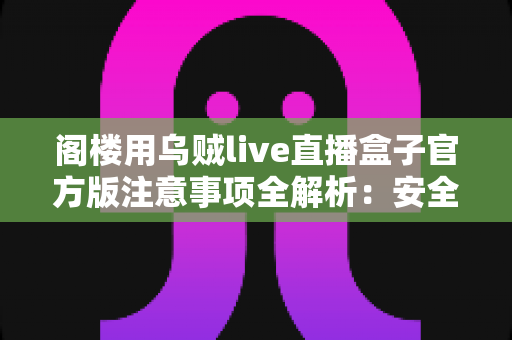 阁楼用乌贼live直播盒子官方版注意事项全解析：安全下载、规范使用与避坑指南