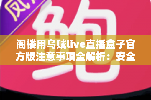 阁楼用乌贼live直播盒子官方版注意事项全解析：安全下载、规范使用与避坑指南