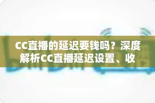 CC直播的延迟要钱吗？深度解析CC直播延迟设置、收费标准与优化技巧